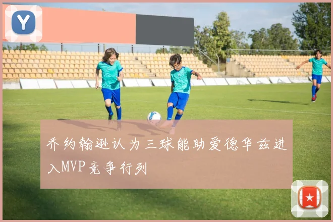 乔约翰逊认为三球能助爱德华兹进入MVP竞争行列