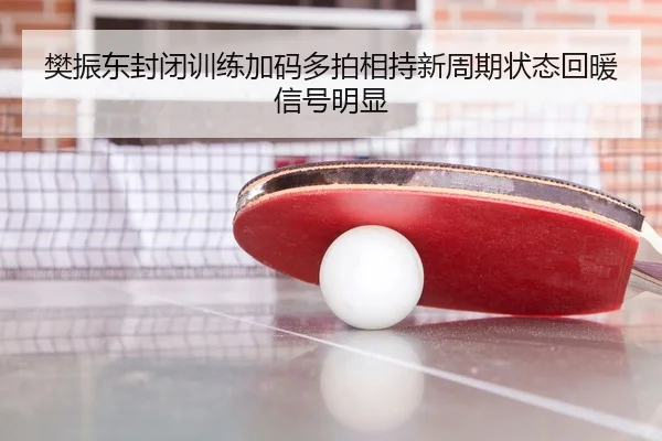 樊振东封闭训练加码多拍相持新周期状态回暖信号明显 - www.jiuyou..comapp