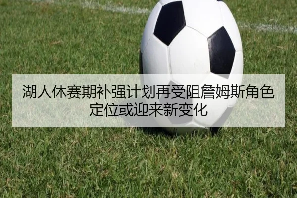 湖人休赛期补强计划再受阻詹姆斯角色定位或迎来新变化 - www.jiuyou..comapp
