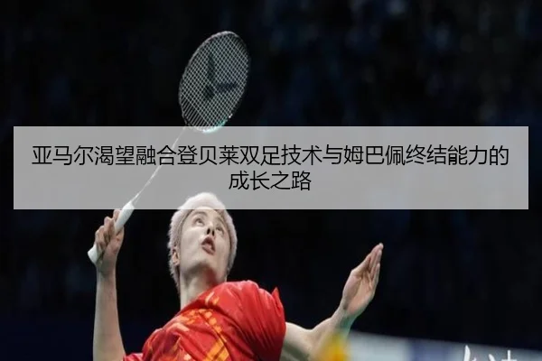 亚马尔渴望融合登贝莱双足技术与姆巴佩终结能力的成长之路（www.jiuyou..comapp）