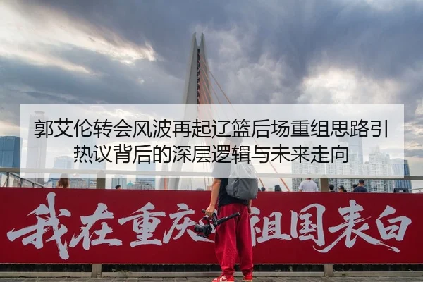 郭艾伦转会风波再起辽篮后场重组思路引热议背后的深层逻辑与未来走向（www.jiuyou..comapp）