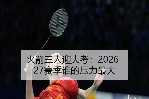 火箭三人迎大考：2026-27赛季谁的压力最大（www.jiuyou..comapp）