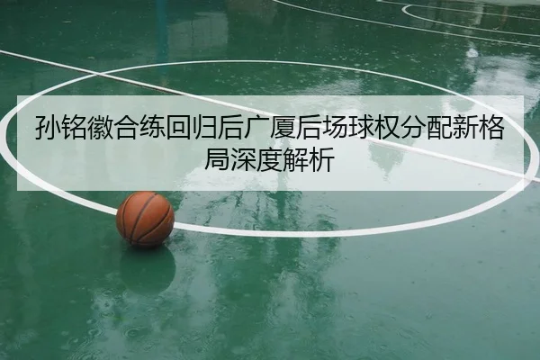 孙铭徽合练回归后广厦后场球权分配新格局深度解析（www.jiuyou..comapp）