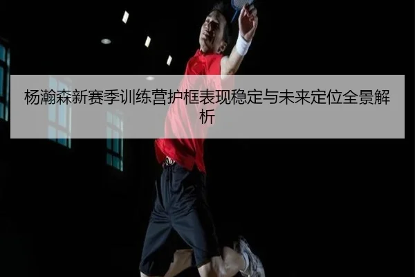 杨瀚森新赛季训练营护框表现稳定与未来定位全景解析 - www.jiuyou..comapp